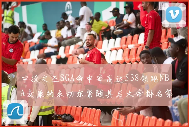 中投之王SGA命中率高达538领跑NBA麦康纳米切尔紧随其后大帝排名第七