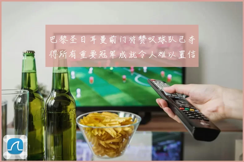 巴黎圣日耳曼前门将赞叹球队已夺得所有重要冠军成就令人难以置信