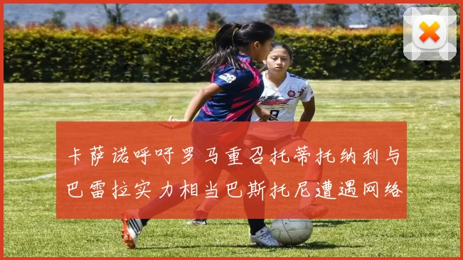 卡萨诺呼吁罗马重召托蒂托纳利与巴雷拉实力相当巴斯托尼遭遇网络暴力