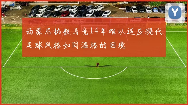 西蒙尼执教马竞14年难以适应现代足球风格如同温格的困境