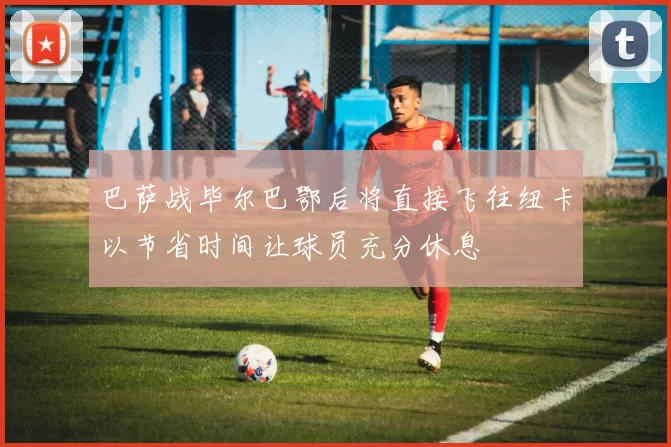 巴萨战毕尔巴鄂后将直接飞往纽卡以节省时间让球员充分休息