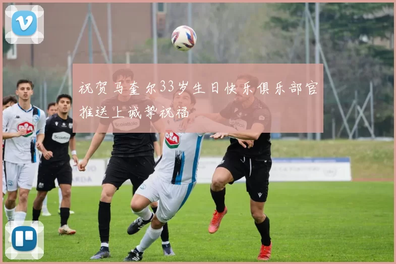 祝贺马奎尔33岁生日快乐俱乐部官推送上诚挚祝福
