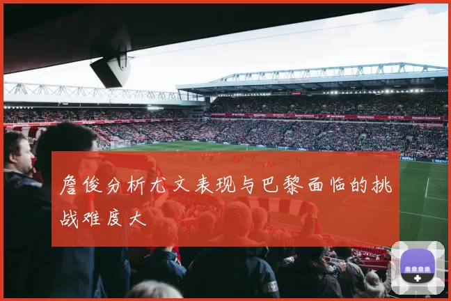 詹俊分析尤文表现与巴黎面临的挑战难度大