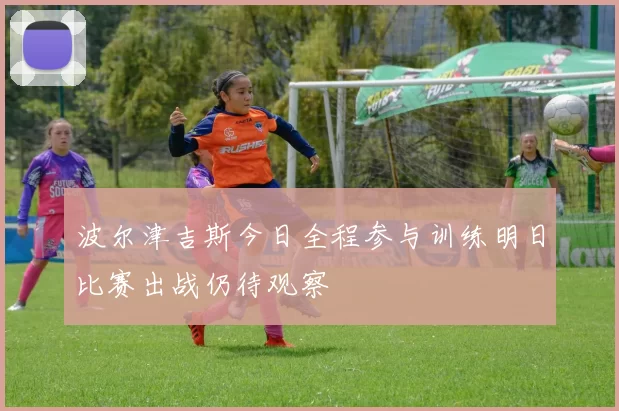 波尔津吉斯今日全程参与训练明日比赛出战仍待观察