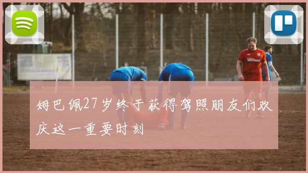 姆巴佩27岁终于获得驾照朋友们欢庆这一重要时刻