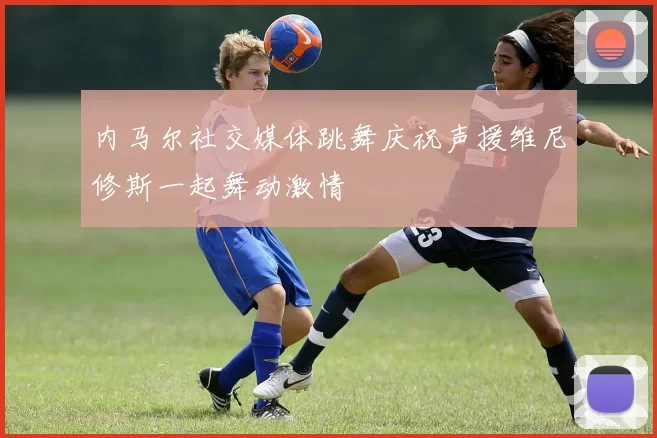 内马尔社交媒体跳舞庆祝声援维尼修斯一起舞动激情