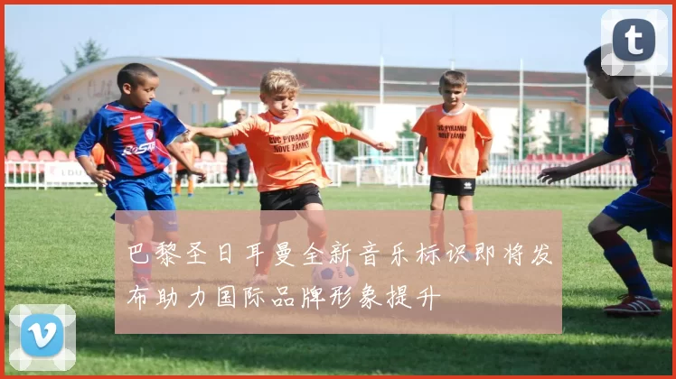 巴黎圣日耳曼全新音乐标识即将发布助力国际品牌形象提升