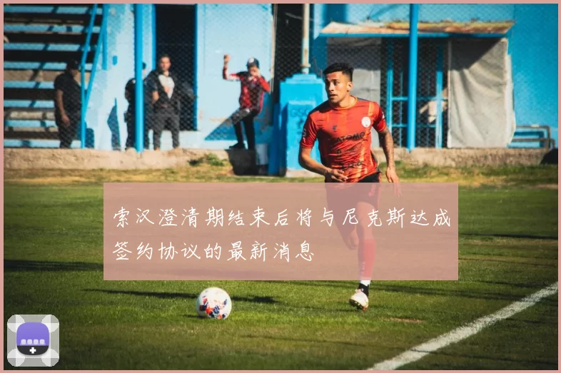 索汉澄清期结束后将与尼克斯达成签约协议的最新消息