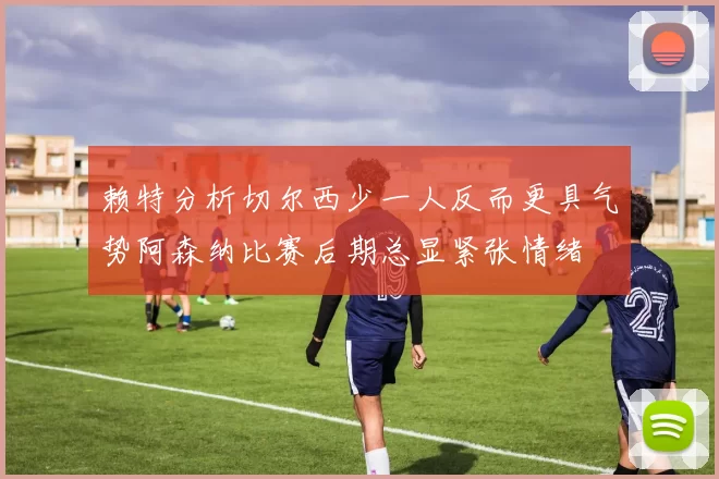赖特分析切尔西少一人反而更具气势阿森纳比赛后期总显紧张情绪
