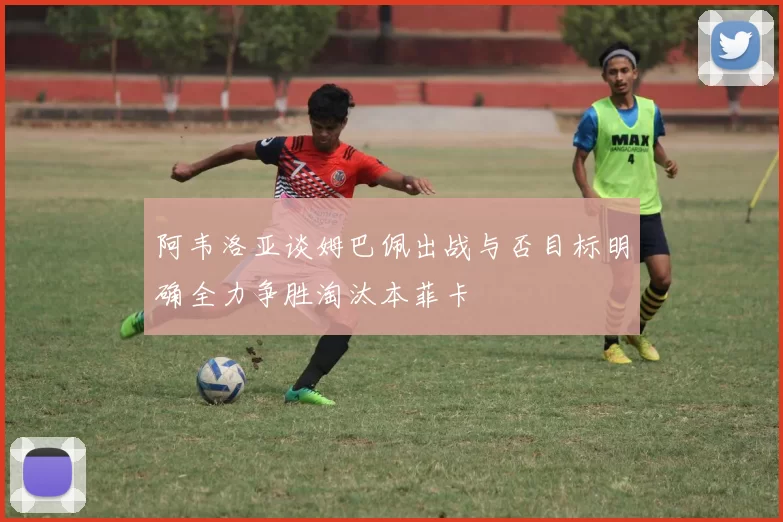 阿韦洛亚谈姆巴佩出战与否目标明确全力争胜淘汰本菲卡