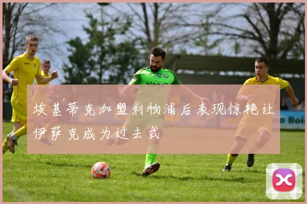 埃基蒂克加盟利物浦后表现惊艳让伊萨克成为过去式