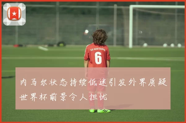 内马尔状态持续低迷引发外界质疑世界杯前景令人担忧