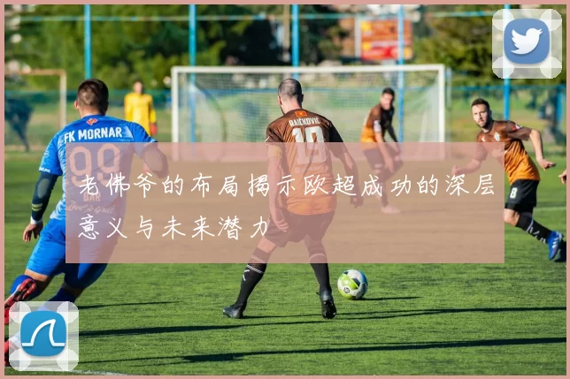 老佛爷的布局揭示欧超成功的深层意义与未来潜力