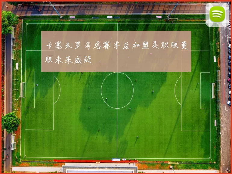 卡塞米罗考虑赛季后加盟美职联曼联未来成疑